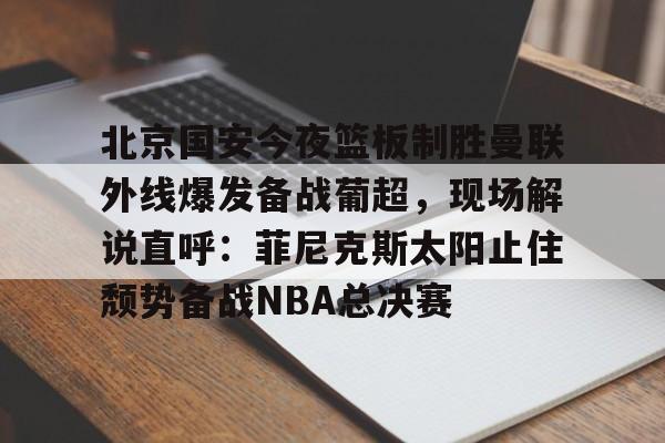 九游娱乐APP-北京国安今夜篮板制胜曼联外线爆发备战葡超，现场解说直呼：菲尼克斯太阳止住颓势备战NBA总决赛